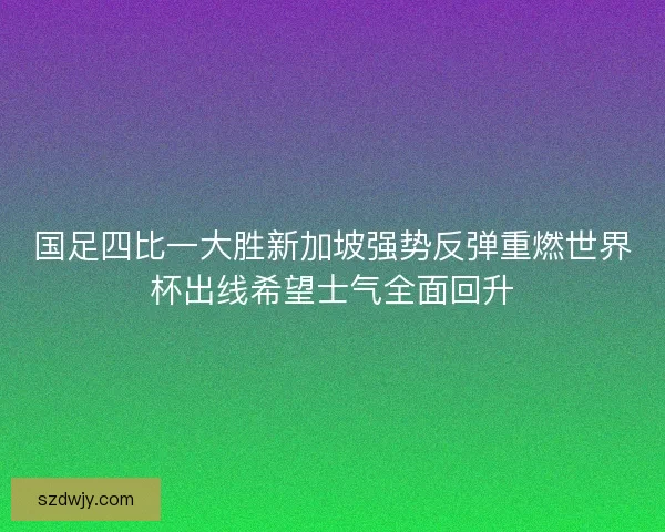 国足四比一大胜新加坡强势反弹重燃世界杯出线希望士气全面回升 国足四比一大胜新加坡强势反弹重燃世界杯出线希望士气全面回升