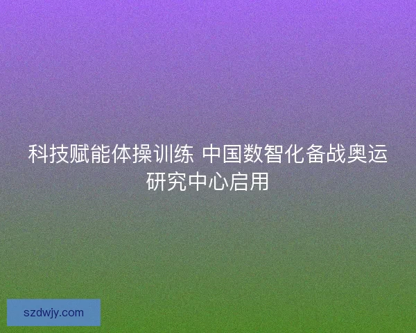 科技赋能体操训练 中国数智化备战奥运研究中心启用 科技赋能体操训练 中国数智化备战奥运研究中心启用