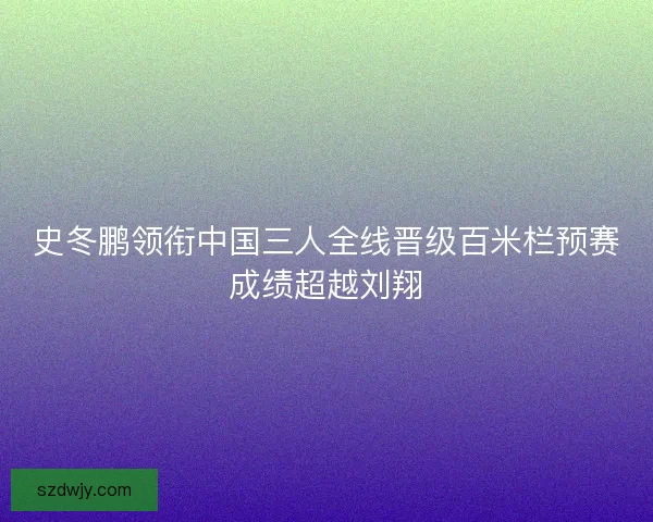 史冬鹏领衔中国三人全线晋级百米栏预赛成绩超越刘翔 史冬鹏领衔中国三人全线晋级百米栏预赛成绩超越刘翔