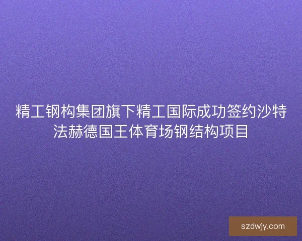 精工钢构集团旗下精工国际成功签约沙特法赫德国王体育场钢结构项目 精工钢构集团旗下精工国际成功签约沙特法赫德国王体育场钢结构项目