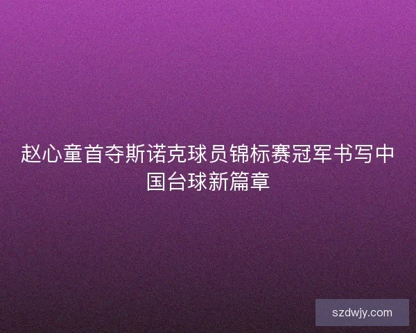 赵心童首夺斯诺克球员锦标赛冠军书写中国台球新篇章 赵心童首夺斯诺克球员锦标赛冠军书写中国台球新篇章