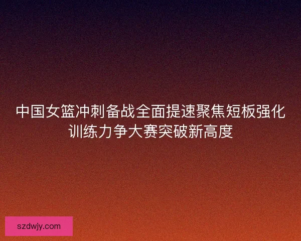 中国女篮冲刺备战全面提速聚焦短板强化训练力争大赛突破新高度