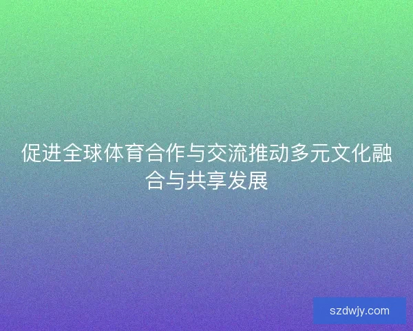 促进全球体育合作与交流推动多元文化融合与共享发展