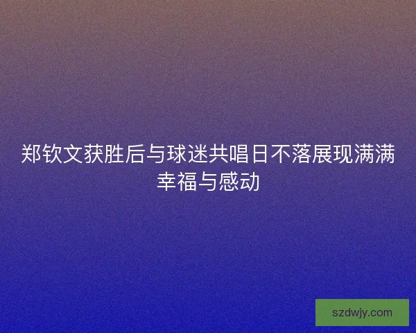 郑钦文获胜后与球迷共唱日不落展现满满幸福与感动 郑钦文获胜后与球迷共唱日不落展现满满幸福与感动