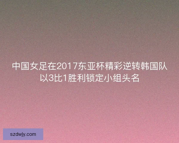 中国女足在2017东亚杯精彩逆转韩国队以3比1胜利锁定小组头名 中国女足在2017东亚杯精彩逆转韩国队以3比1胜利锁定小组头名