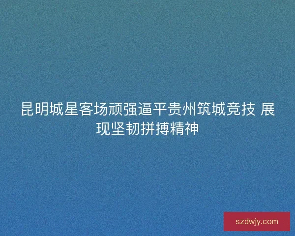 昆明城星客场顽强逼平贵州筑城竞技 展现坚韧拼搏精神 昆明城星客场顽强逼平贵州筑城竞技 展现坚韧拼搏精神