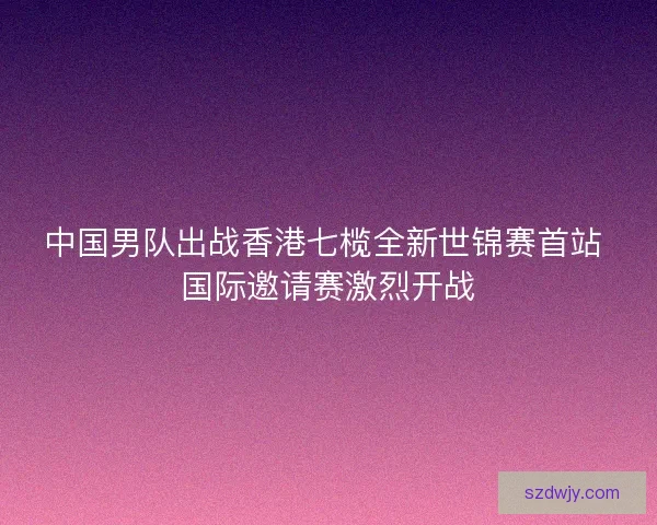 中国男队出战香港七榄全新世锦赛首站 国际邀请赛激烈开战 中国男队出战香港七榄全新世锦赛首站 国际邀请赛激烈开战