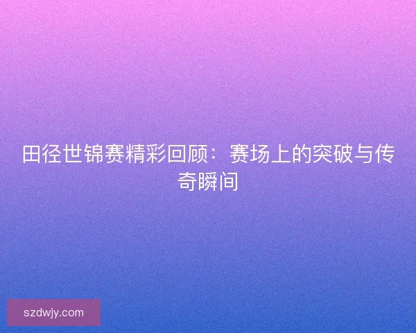 田径世锦赛精彩回顾:赛场上的突破与传奇瞬间 田径世锦赛精彩回顾:赛场上的突破与传奇瞬间