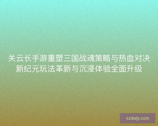 关云长手游重塑三国战魂策略与热血对决新纪元玩法革新与沉浸体验全面升级 关云长手游重塑三国战魂策略与热血对决新纪元玩法革新与沉浸体验全面升级