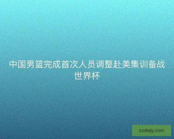 中国男篮完成首次人员调整赴美集训备战世界杯 中国男篮完成首次人员调整赴美集训备战世界杯