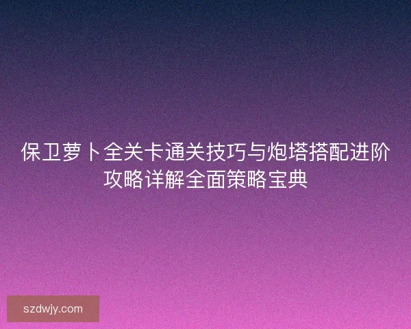 保卫萝卜全关卡通关技巧与炮塔搭配进阶攻略详解全面策略宝典 保卫萝卜全关卡通关技巧与炮塔搭配进阶攻略详解全面策略宝典